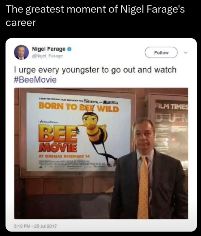 The greatest moment of Nigel Farage's career Nigel Farage @Nigel Farage Follow I urge every youngster to go out and watch #BeeMovie FROM THE STUDIO THAT BROUGHT TO SHREKM BORN TO BE WILD BEE MOVIE AT CINEMAS DECEMBER 14 FILM TIMES 3:13 PM-25 Jul 2017