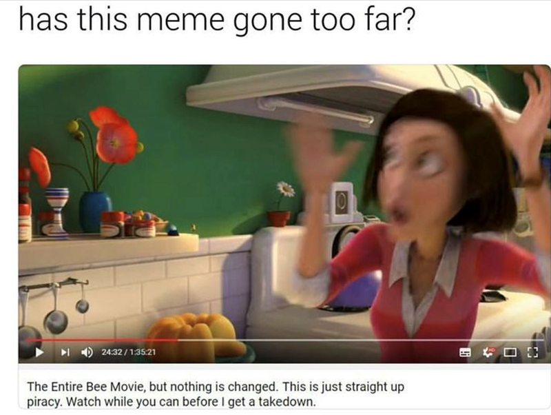 has this meme gone too far? 24:32/1:35:21 The Entire Bee Movie, but nothing is changed. This is just straight up piracy. Watch while you can before I get a takedown.