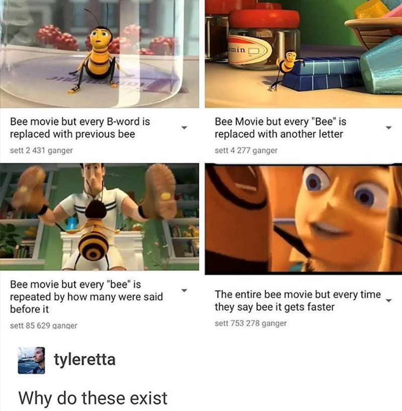 amin Bee movie but every B-word is replaced with previous bee sett 2 431 ganger Bee Movie but every "Bee" is replaced with another letter sett 4 277 ganger Bee movie but every "bee" is repeated by how many were said before it sett 85 629 ganger tyleretta Why do these exist The entire bee movie but every time they say bee it gets faster sett 753 278 ganger 4