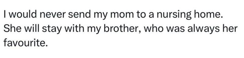 I would never send my mom to a nursing home. She will stay with my brother, who was always her favourite.