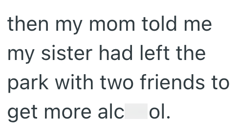 then my mom told me my sister had left the park with two friends to get more alc ol.