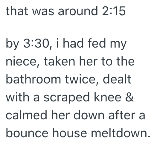 that was around 2:15 by 3:30, i had fed my niece, taken her to the bathroom twice, dealt with a scraped knee & calmed her down after a bounce house meltdown.