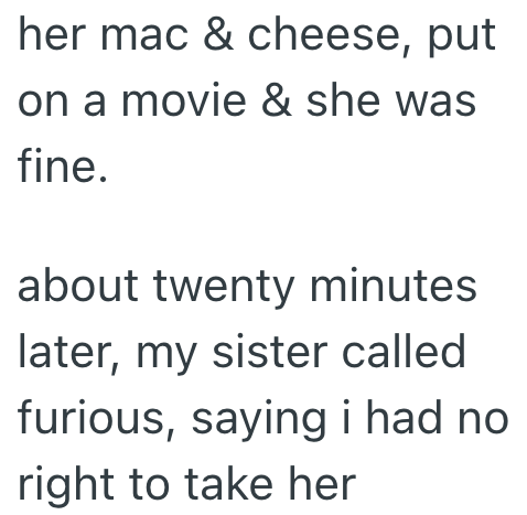 her mac & cheese, put on a movie & she was fine. about twenty minutes later, my sister called furious, saying i had no right to take her