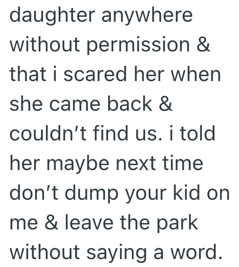 daughter anywhere without permission & that i scared her when she came back & couldn't find us. i told her maybe next time don't dump your kid on me & leave the park without saying a word.