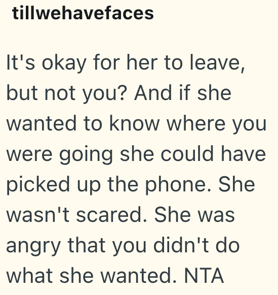 tillwehavefaces It's okay for her to leave, but not you? And if she wanted to know where you were going she could have picked up the phone. She wasn't scared. She was angry that you didn't do what she wanted. NTA