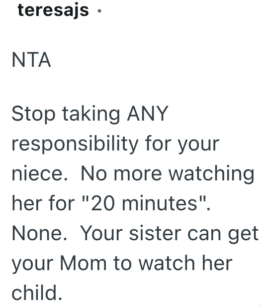 teresajs⚫ NTA Stop taking ANY responsibility for your niece. No more watching her for "20 minutes". None. Your sister can get your Mom to watch her child.