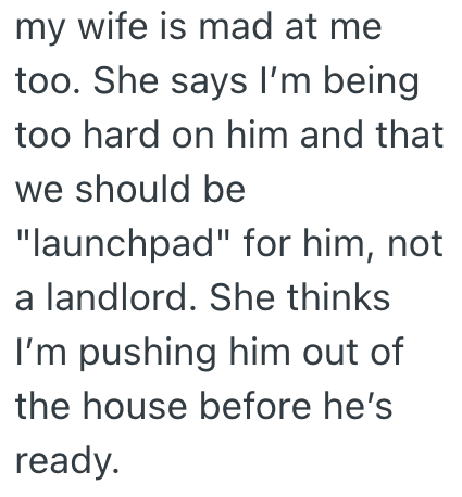 my wife is mad at me too. She says I'm being too hard on him and that we should be "launchpad" for him, not a landlord. She thinks I'm pushing him out of the house before he's ready.