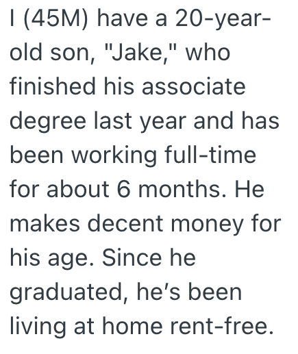 I (45M) have a 20-year- old son, "Jake," who finished his associate degree last year and has been working full-time for about 6 months. He makes decent money for his age. Since he graduated, he's been living at home rent-free.