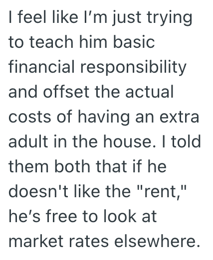 I feel like I'm just trying to teach him basic financial responsibility and offset the actual costs of having an extra adult in the house. I told them both that if he doesn't like the "rent," he's free to look at market rates elsewhere.