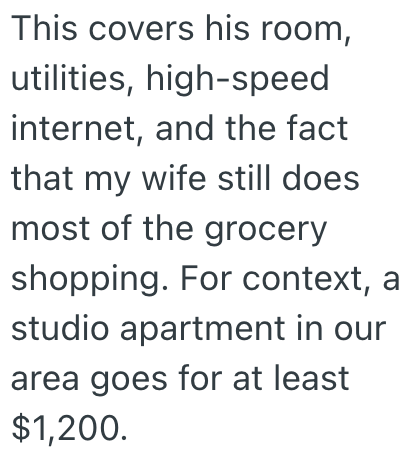 This covers his room, utilities, high-speed internet, and the fact that my wife still does most of the grocery shopping. For context, a studio apartment in our area goes for at least $1,200.