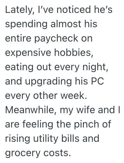Lately, I've noticed he's spending almost his entire paycheck on expensive hobbies, eating out every night, and upgrading his PC every other week. Meanwhile, my wife and I are feeling the pinch of rising utility bills and grocery costs.