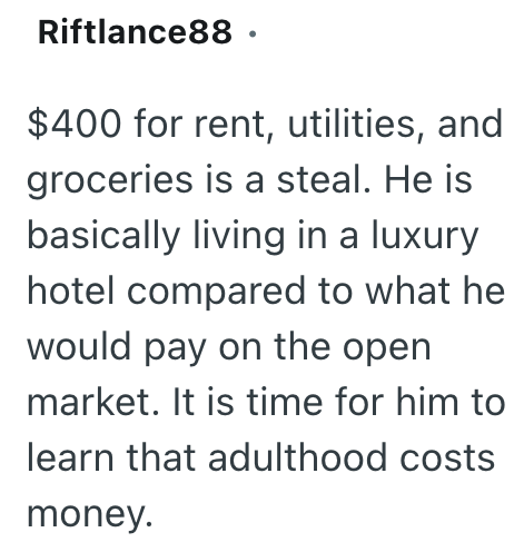 Riftlance88. $400 for rent, utilities, and groceries is a steal. He is basically living in a luxury hotel compared to what he would pay on the open market. It is time for him to learn that adulthood costs money.