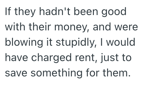 If they hadn't been good with their money, and were blowing it stupidly, I would have charged rent, just to save something for them.