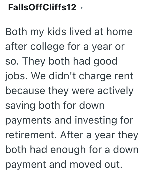 Falls OffCliffs12. Both my kids lived at home after college for a year or so. They both had good jobs. We didn't charge rent because they were actively saving both for down payments and investing for retirement. After a year they both had enough for a down payment and moved out.