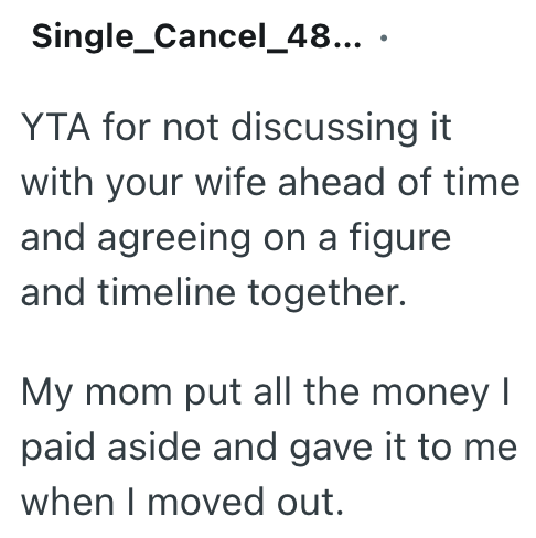 Single_Cancel_48... . YTA for not discussing it with your wife ahead of time and agreeing on a figure and timeline together. My mom put all the money I paid aside and gave it to me when I moved out.