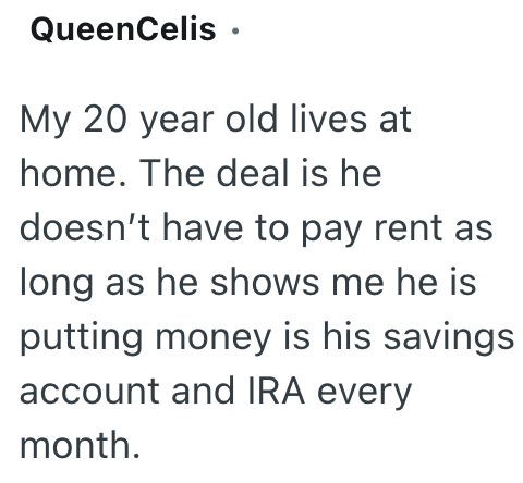 QueenCelis ⚫ My 20 year old lives at home. The deal is he doesn't have to pay rent as long as he shows me he is putting money is his savings account and IRA every month.