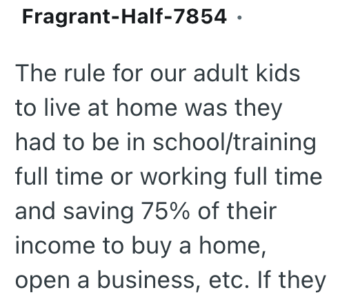 Fragrant-Half-7854. The rule for our adult kids to live at home was they had to be in school/training full time or working full time and saving 75% of their income to buy a home, open a business, etc. If they