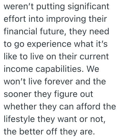 weren't putting significant effort into improving their financial future, they need to go experience what it's like to live on their current income capabilities. We won't live forever and the sooner they figure out whether they can afford the lifestyle they want or not, the better off they are.