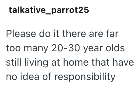 talkative_parrot25 Please do it there are far too many 20-30 year olds still living at home that have no idea of responsibility