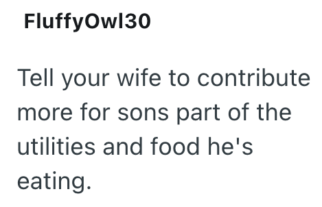 FluffyOwl30 Tell your wife to contribute more for sons part of the utilities and food he's eating.