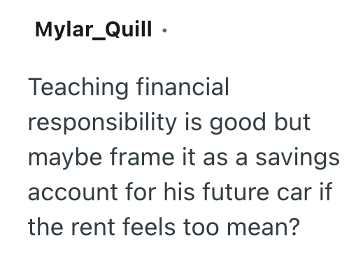 Mylar_Quill Teaching financial responsibility is good but maybe frame it as a savings account for his future car if the rent feels too mean?