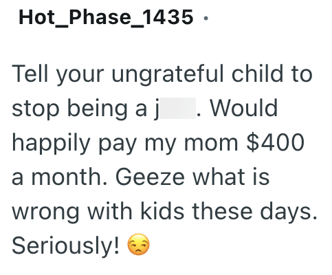 Hot Phase_1435. Tell your ungrateful child to stop being a j . Would happily pay my mom $400 a month. Geeze what is wrong with kids these days. Seriously! →