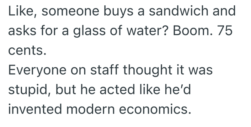 Like, someone buys a sandwich and asks for a glass of water? Boom. 75 cents. Everyone on staff thought it was stupid, but he acted like he'd invented modern economics.