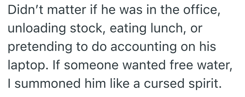 Didn't matter if he was in the office, unloading stock, eating lunch, or pretending to do accounting on his laptop. If someone wanted free water, I summoned him like a cursed spirit.