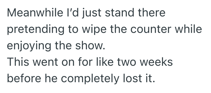 Meanwhile I'd just stand there pretending to wipe the counter while enjoying the show. This went on for like two weeks before he completely lost it.