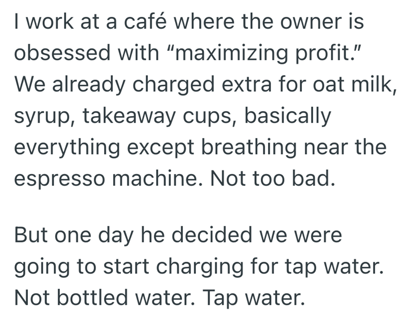 I work at a café where the owner is obsessed with "maximizing profit." We already charged extra for oat milk, syrup, takeaway cups, basically everything except breathing near the espresso machine. Not too bad. But one day he decided we were going to start charging for tap water. Not bottled water. Tap water.
