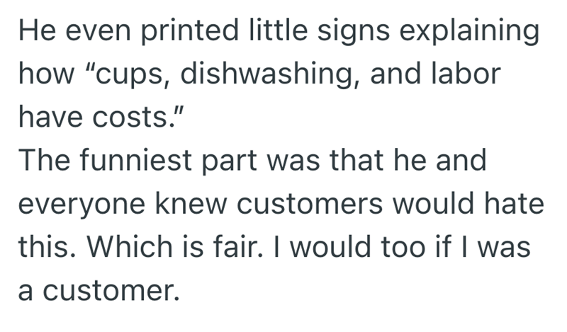 He even printed little signs explaining how "cups, dishwashing, and labor have costs." The funniest part was that he and everyone knew customers would hate this. Which is fair. I would too if I was a customer.