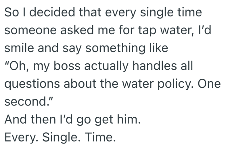 So I decided that every single time someone asked me for tap water, I'd smile and say something like "Oh, my boss actually handles all questions about the water policy. One second." And then I'd go get him. Every. Single. Time.