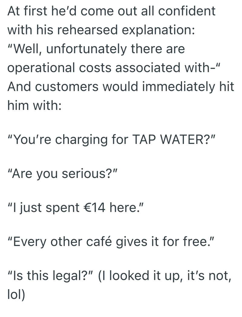 At first he'd come out all confident with his rehearsed explanation: "Well, unfortunately there are operational costs associated with-" And customers would immediately hit him with: "You're charging for TAP WATER?" "Are you serious?" "I just spent €14 here." "Every other café gives it for free." "Is this legal?" (I looked it up, it's not, lol)