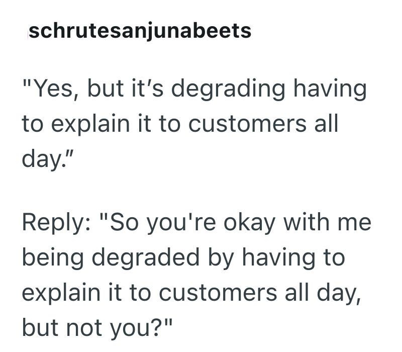 schrutesanjunabeets "Yes, but it's degrading having to explain it to customers all day." Reply: "So you're okay with me being degraded by having to explain it to customers all day, but not you?"