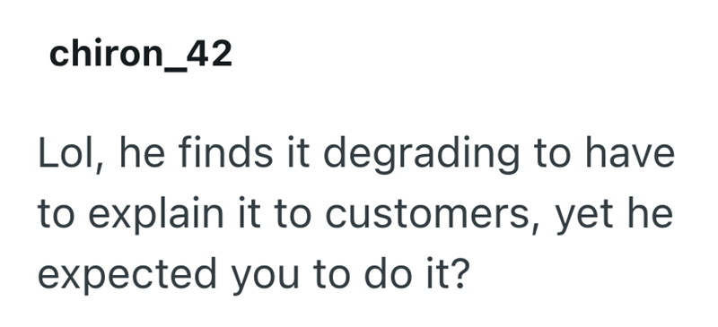 chiron_42 Lol, he finds it degrading to have to explain it to customers, yet he expected you to do it?