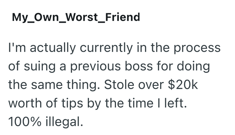 My Own_Worst Friend I'm actually currently in the process of suing a previous boss for doing the same thing. Stole over $20k worth of tips by the time I left. 100% illegal.