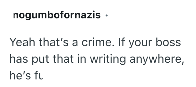 nogumbofornazis • Yeah that's a crime. If your boss has put that in writing anywhere, he's fu
