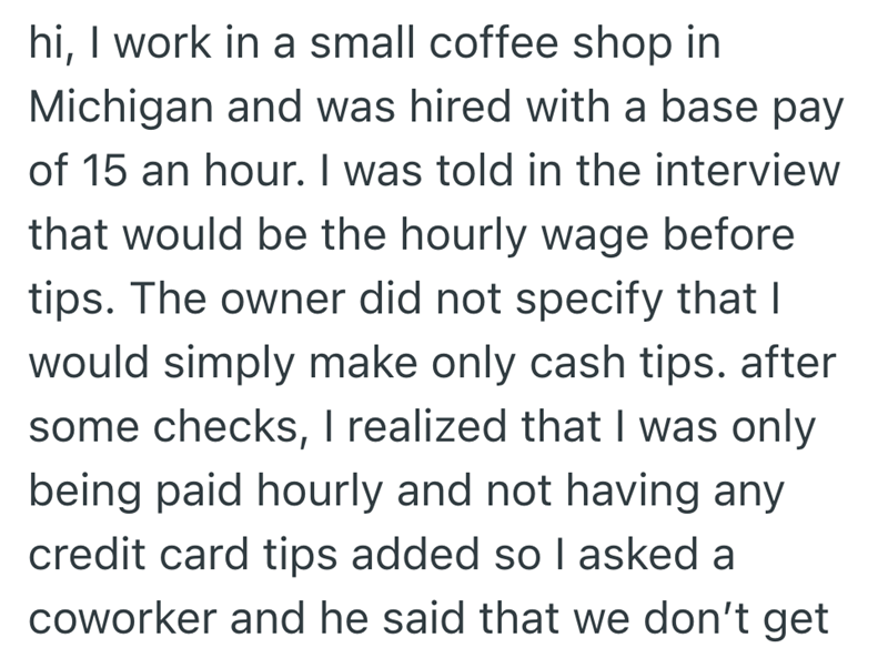hi, I work in a small coffee shop in Michigan and was hired with a base pay of 15 an hour. I was told in the interview that would be the hourly wage before tips. The owner did not specify that I would simply make only cash tips. after some checks, I realized that I was only being paid hourly and not having any credit card tips added so I asked a coworker and he said that we don't get
