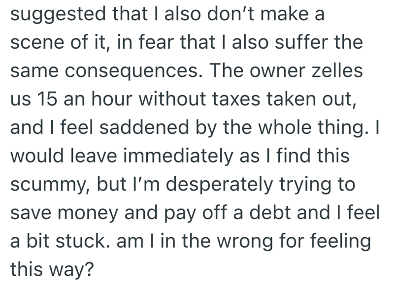 suggested that I also don't make a scene of it, in fear that I also suffer the same consequences. The owner zelles us 15 an hour without taxes taken out, and I feel saddened by the whole thing. I would leave immediately as I find this scummy, but I'm desperately trying to save money and pay off a debt and I feel a bit stuck. am I in the wrong for feeling this way?