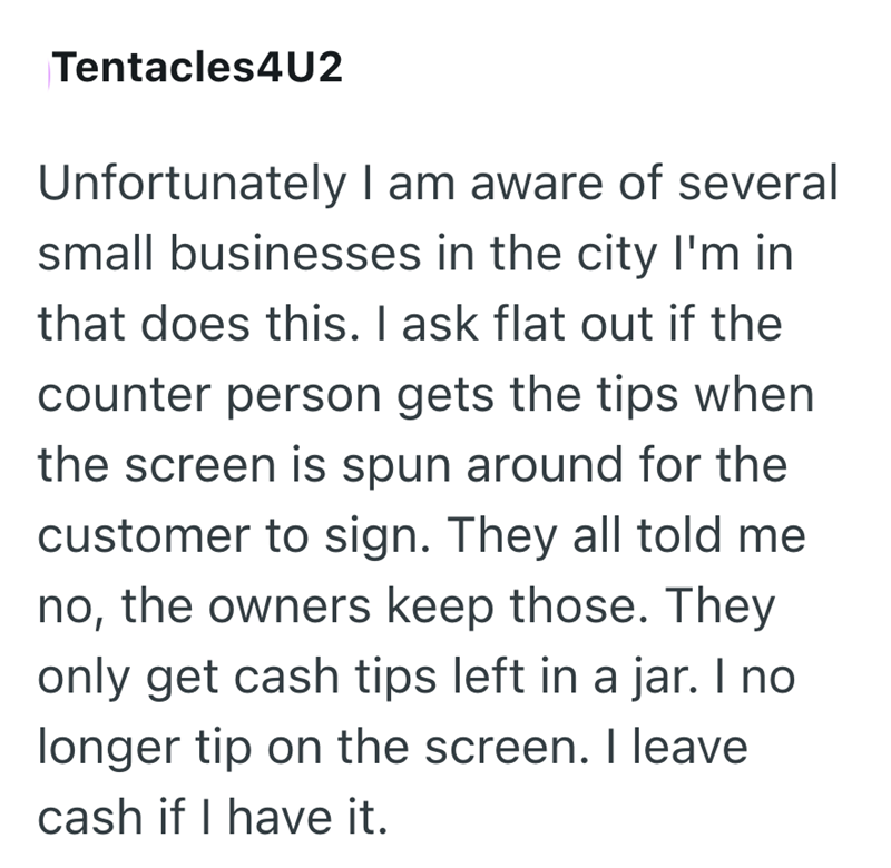 Tentacles4U2 Unfortunately I am aware of several small businesses in the city I'm in that does this. I ask flat out if the counter person gets the tips when the screen is spun around for the customer to sign. They all told me no, the owners keep those. They only get cash tips left in a jar. I no longer tip on the screen. I leave cash if I have it.