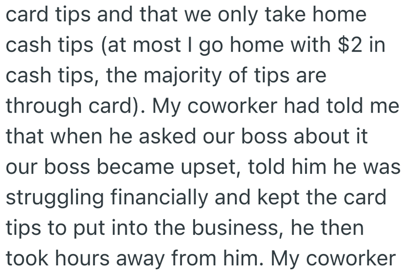 card tips and that we only take home cash tips (at most I go home with $2 in cash tips, the majority of tips are through card). My coworker had told me that when he asked our boss about it our boss became upset, told him he was struggling financially and kept the card tips to put into the business, he then took hours away from him. My coworker