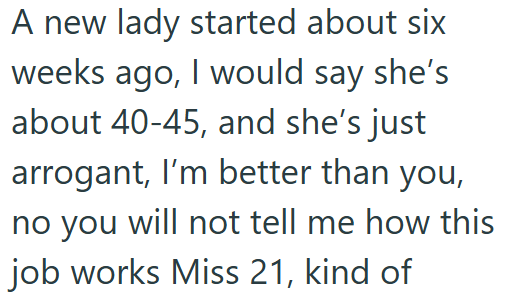 A new lady started about six weeks ago, I would say she's about 40-45, and she's just arrogant, I'm better than you, no you will not tell me how this job works Miss 21, kind of