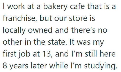 I work at a bakery cafe that is a franchise, but our store is locally owned and there's no other in the state. It was my first job at 13, and I'm still here 8 years later while I'm studying.