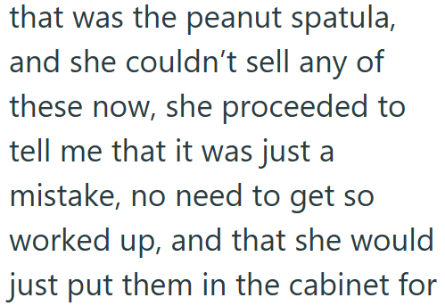 that was the peanut spatula, and she couldn't sell any of these now, she proceeded to tell me that it was just a mistake, no need to get so worked up, and that she would just put them in the cabinet for
