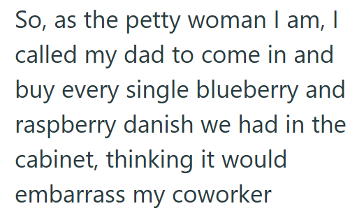 So, as the petty woman I am, I called my dad to come in and buy every single blueberry and raspberry danish we had in the cabinet, thinking it would embarrass my coworker