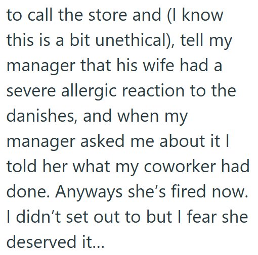 to call the store and (I know this is a bit unethical), tell my manager that his wife had a severe allergic reaction to the danishes, and when my manager asked me about it I told her what my coworker had done. Anyways she's fired now. I didn't set out to but I fear she deserved it...
