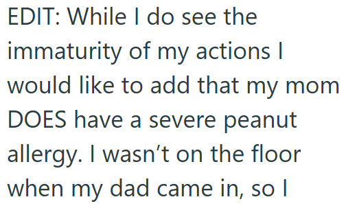 EDIT: While I do see the immaturity of my actions I would like to add that my mom DOES have a severe peanut allergy. I wasn't on the floor when my dad came in, so I