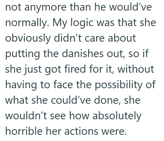 not anymore than he would've normally. My logic was that she obviously didn't care about putting the danishes out, so if she just got fired for it, without having to face the possibility of what she could've done, she wouldn't see how absolutely horrible her actions were.