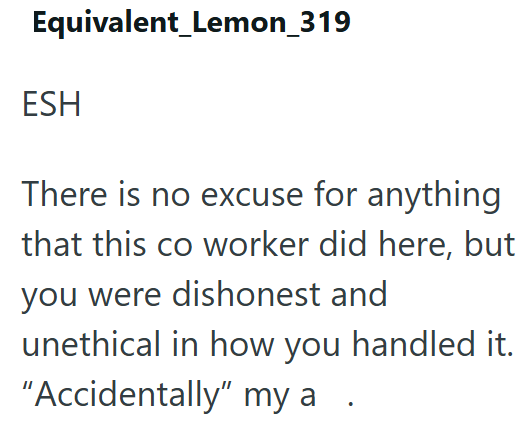 Equivalent_Lemon_319 ESH There is no excuse for anything that this co worker did here, but you were dishonest and unethical in how you handled it. "Accidentally" my a •