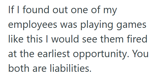 If I found out one of my employees was playing games like this I would see them fired at the earliest opportunity. You both are liabilities.